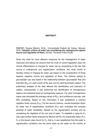 xi
ABSTRACT
RIBEIRO, Rayssa Balieiro, M.Sc., Universidade Federal de Viçosa, february
2016. Valuation criteria of water use considering the underground capture
source and regulation of flows. Adviser: Fernando Falco Pruski.
Given the need for more effective measures for the management of water
resources and taking into account that the most of current legislation does not
include differentiation of charges for water use by considering to the fact that
source is underground and regularization conditions, this study aimed to
develop criteria of charging for water use based on the consideration of these
aspects: captation source and regulation of flows. The criterion related to
groundwater use was based in the relationship between groundwater flow and
total flow (REST) in each month of the year and for each fluviometric station. The
preliminary analysis of the data allowed the identification and exclusion of
outliers, subsequently, it was performed the identification of homogeneous
regions and statistical tests for homogeneity measure. For each homogeneous
region was calculated the average values of REST and confidence intervals, with
95% probability. Based on this information it was established a criterion
captation factor source (FMC). For the second criterion, named drawdown factor
for water use in regularization conditions (FR) wich evaluated the increase
potential of water availability, allowed by the regularization process and by
considering the depletion of the unit cost of water. To establish a value for FR
was used another factor proposed by Ramos (2016), the seasonality factor (FS).
FR is the lowest value found for FS, that is, it was established that the water in
regularization conditions has the same value as the water on the months of
 