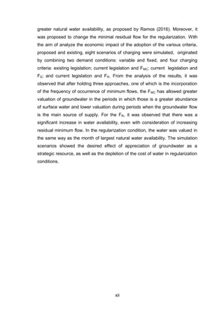xii
greater natural water availability, as proposed by Ramos (2016). Moreover, it
was proposed to change the minimal residual flow for the regularization. With
the aim of analyze the economic impact of the adoption of the various criteria,
proposed and existing, eight scenarios of charging were simulated, originated
by combining two demand conditions: variable and fixed, and four charging
criteria: existing legislation; current legislation and FMC; current legislation and
FS; and current legislation and FR. From the analysis of the results, it was
observed that after holding three approaches, one of which is the incorporation
of the frequency of occurrence of minimum flows, the FMC has allowed greater
valuation of groundwater in the periods in which those is a greater abundance
of surface water and lower valuation during periods when the groundwater flow
is the main source of supply. For the FR, it was observed that there was a
significant increase in water availability, even with consideration of increasing
residual minimum flow. In the regularization condition, the water was valued in
the same way as the month of largest natural water availability. The simulation
scenarios showed the desired effect of appreciation of groundwater as a
strategic resource, as well as the depletion of the cost of water in regularization
conditions.
 