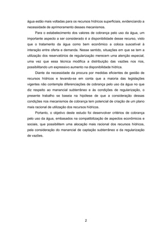 2
água estão mais voltadas para os recursos hídricos superficiais, evidenciando a
necessidade de aprimoramento desses mecanismos.
Para o estabelecimento dos valores de cobrança pelo uso da água, um
importante aspecto a ser considerado é a disponibilidade desse recurso, visto
que o tratamento da água como bem econômico a coloca suscetível à
interação entre oferta e demanda. Nesse sentido, situações em que se tem a
utilização dos reservatórios de regularização merecem uma atenção especial,
uma vez que essa técnica modifica a distribuição das vazões nos rios,
possibilitando um expressivo aumento na disponibilidade hídrica.
Diante da necessidade da procura por medidas eficientes de gestão de
recursos hídricos e levando-se em conta que a maioria das legislações
vigentes não contempla diferenciações de cobrança pelo uso da água no que
diz respeito ao manancial subterrâneo e às condições de regularização, o
presente trabalho se baseia na hipótese de que a consideração dessas
condições nos mecanismos de cobrança tem potencial de criação de um plano
mais racional de utilização dos recursos hídricos.
Portanto, o objetivo deste estudo foi desenvolver critérios de cobrança
pelo uso da água, embasados na compatibilização de aspectos econômicos e
sociais, que possibilitem uma alocação mais racional dos recursos hídricos,
pela consideração do manancial de captação subterrâneo e da regularização
de vazões.
 