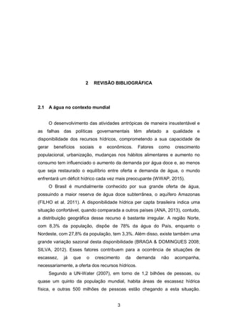 3
2 REVISÃO BIBLIOGRÁFICA
2.1 A água no contexto mundial
O desenvolvimento das atividades antrópicas de maneira insustentável e
as falhas das políticas governamentais têm afetado a qualidade e
disponibilidade dos recursos hídricos, comprometendo a sua capacidade de
gerar benefícios sociais e econômicos. Fatores como crescimento
populacional, urbanização, mudanças nos hábitos alimentares e aumento no
consumo tem influenciado o aumento da demanda por água doce e, ao menos
que seja restaurado o equilíbrio entre oferta e demanda de água, o mundo
enfrentará um déficit hídrico cada vez mais preocupante (WWAP, 2015).
O Brasil é mundialmente conhecido por sua grande oferta de água,
possuindo a maior reserva de água doce subterrânea, o aquífero Amazonas
(FILHO et al. 2011). A disponibilidade hídrica per capta brasileira indica uma
situação confortável, quando comparada a outros países (ANA, 2013), contudo,
a distribuição geográfica desse recurso é bastante irregular. A região Norte,
com 8,3% da população, dispõe de 78% da água do País, enquanto o
Nordeste, com 27,8% da população, tem 3,3%. Além disso, existe também uma
grande variação sazonal desta disponibilidade (BRAGA & DOMINGUES 2008;
SILVA, 2012). Esses fatores contribuem para a ocorrência de situações de
escassez, já que o crescimento da demanda não acompanha,
necessariamente, a oferta dos recursos hídricos.
Segundo a UN-Water (2007), em torno de 1,2 bilhões de pessoas, ou
quase um quinto da população mundial, habita áreas de escassez hídrica
física, e outras 500 milhões de pessoas estão chegando a esta situação.
 