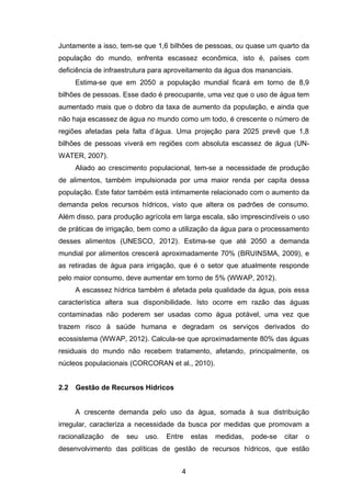 4
Juntamente a isso, tem-se que 1,6 bilhões de pessoas, ou quase um quarto da
população do mundo, enfrenta escassez econômica, isto é, países com
deficiência de infraestrutura para aproveitamento da água dos mananciais.
Estima-se que em 2050 a população mundial ficará em torno de 8,9
bilhões de pessoas. Esse dado é preocupante, uma vez que o uso de água tem
aumentado mais que o dobro da taxa de aumento da população, e ainda que
não haja escassez de água no mundo como um todo, é crescente o número de
regiões afetadas pela falta d‘água. Uma projeção para 2025 prevê que 1,8
bilhões de pessoas viverá em regiões com absoluta escassez de água (UN-
WATER, 2007).
Aliado ao crescimento populacional, tem-se a necessidade de produção
de alimentos, também impulsionada por uma maior renda per capita dessa
população. Este fator também está intimamente relacionado com o aumento da
demanda pelos recursos hídricos, visto que altera os padrões de consumo.
Além disso, para produção agrícola em larga escala, são imprescindíveis o uso
de práticas de irrigação, bem como a utilização da água para o processamento
desses alimentos (UNESCO, 2012). Estima-se que até 2050 a demanda
mundial por alimentos crescerá aproximadamente 70% (BRUINSMA, 2009), e
as retiradas de água para irrigação, que é o setor que atualmente responde
pelo maior consumo, deve aumentar em torno de 5% (WWAP, 2012).
A escassez hídrica também é afetada pela qualidade da água, pois essa
característica altera sua disponibilidade. Isto ocorre em razão das águas
contaminadas não poderem ser usadas como água potável, uma vez que
trazem risco à saúde humana e degradam os serviços derivados do
ecossistema (WWAP, 2012). Calcula-se que aproximadamente 80% das águas
residuais do mundo não recebem tratamento, afetando, principalmente, os
núcleos populacionais (CORCORAN et al., 2010).
2.2 Gestão de Recursos Hídricos
A crescente demanda pelo uso da água, somada à sua distribuição
irregular, caracteriza a necessidade da busca por medidas que promovam a
racionalização de seu uso. Entre estas medidas, pode-se citar o
desenvolvimento das políticas de gestão de recursos hídricos, que estão
 