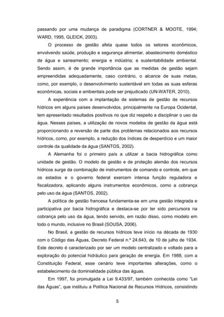 5
passando por uma mudança de paradigma (CORTNER & MOOTE, 1994;
WARD, 1995, GLEICK, 2003).
O processo de gestão afeta quase todos os setores econômicos,
envolvendo saúde, produção e segurança alimentar, abastecimento doméstico
de água e saneamento; energia e indústria; e sustentabilidade ambiental.
Sendo assim, é de grande importância que as medidas de gestão sejam
empreendidas adequadamente, caso contrário, o alcance de suas metas,
como, por exemplo, o desenvolvimento sustentável em todas as suas esferas
econômicas, sociais e ambientais pode ser prejudicado (UN-WATER, 2010).
A experiência com a implantação de sistemas de gestão de recursos
hídricos em alguns países desenvolvidos, principalmente na Europa Ocidental,
tem apresentado resultados positivos no que diz respeito a disciplinar o uso da
água. Nesses países, a utilização de novos modelos de gestão da água está
proporcionando a reversão de parte dos problemas relacionados aos recursos
hídricos, como, por exemplo, a redução dos índices de desperdício e um maior
controle da qualidade da água (SANTOS, 2002).
A Alemanha foi o primeiro país a utilizar a bacia hidrográfica como
unidade de gestão. O modelo de gestão e de proteção alemão dos recursos
hídricos surge da combinação de instrumentos de comando e controle, em que
os estados e o governo federal exercem intensa função reguladora e
fiscalizadora, aplicando alguns instrumentos econômicos, como a cobrança
pelo uso da água (SANTOS, 2002).
A política de gestão francesa fundamenta-se em uma gestão integrada e
participativa por bacia hidrográfica e destaca-se por ter sido percursora na
cobrança pelo uso da água, tendo servido, em razão disso, como modelo em
todo o mundo, inclusive no Brasil (SOUSA, 2006).
No Brasil, a gestão de recursos hídricos teve início na década de 1930
com o Código das Águas, Decreto Federal n.º 24.643, de 10 de julho de 1934.
Este decreto é caracterizado por ser um modelo centralizado e voltado para a
exploração do potencial hidráulico para geração de energia. Em 1988, com a
Constituição Federal, esse cenário teve importantes alterações, como o
estabelecimento da dominialidade pública das águas.
Em 1997, foi promulgada a Lei 9.433/97, também conhecida como ―Lei
das Águas‖, que instituiu a Política Nacional de Recursos Hídricos, consistindo
 