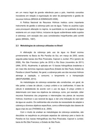 6
em um marco legal de grande relevância para o país, inserindo conceitos
inovadores em relação à organização do setor de planejamento e gestão de
recursos hídricos (BRAGA & DOMINGUES 2008).
A Política Nacional de Recursos Hídricos instituiu como importante
instrumento de gestão a cobrança pelo uso da água. Todos os usuários cujos
usos provoquem alteração no regime, na quantidade ou na qualidade da água
existente em um corpo hídrico, inclusive de águas subterrâneas estão sujeitos
à cobrança, com exceção dos usos considerados insignificantes pelo comitê
gestor (BRASIL, 1997).
2.3 Metodologias de cobrança utilizadas no Brasil
A efetivação da cobrança pelo uso da água no Brasil ocorreu
primeiramente na Bacia do Rio Paraíba do Sul, em março de 2003, sendo
seguida pelas bacias dos Rios Piracicaba, Capivari e Jundiaí -PCJ (janeiro de
2006), Rio São Francisco (julho de 2010) e Rio Doce (novembro de 2011)
(ANA, 2015). Atualmente, é aplicada em 13 bacias hidrográficas brasileiras e
em mais três domínios regionais específicos (Estado de São Paulo, Estado da
Paraíba e Litoral Paulista). No geral, a cobrança pelo uso dos recursos hídricos
abrange a captação, o consumo, o lançamento e a transposição
(IBIO/FUNARBE, 2013).
As metodologias de cobrança existentes são constituídas, em geral, de
três partes: a base de cálculo, o preço unitário e os coeficientes. A base de
cálculo é estabelecida de acordo com o uso da água. O preço unitário é
determinado com base nos objetivos da cobrança, como, por exemplo, obter
recursos financeiros dos programas e intervenções nos planos de recursos
hídricos; incentivar o uso racional da água; e dar uma indicação do real valor
da água ao usuário. Os coeficientes são oriundos da necessidade de adaptar a
cobrança a diversos objetivos específicos, como a diferenciação das classes de
água e tipo de uso (THOMAS et al., 2005).
Com o intuito de analisar as metodologias de cobrança existentes, são
discutidos na sequência os principais aspectos de cobrança para a bacia do
Paraíba do Sul; bacias Hidrográficas dos Rios Piracicaba, Capivari e Jundiaí;
bacia do Rio São Francisco; e Estado de São Paulo.
 