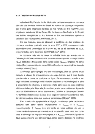 7
2.3.1 Bacia do rio Paraíba do Sul
A bacia do Rio Paraíba do Sul foi pioneira na implementação da cobrança
pelo uso dos recursos hídricos no Brasil. As normas de cobrança são geridas
pelo Comitê para Integração da Bacia do Rio Paraíba do Sul (CEIVAP), que
engloba os estados de Minas Gerais, Rio de Janeiro e São Paulo, e do Comitê
das Bacias Hidrográficas do Rio Paraíba do Sul, que contempla apenas o
Estado de São Paulo (IBIO & FUNARBE, 2013).
Em seu histórico, pode-se observar a existência de dois modelos de
cobrança, um deles praticado entre os anos 2003 e 2007, e o novo modelo
estabelecido pela Deliberação da CEIVAP 65, de 28 de setembro de 2006,
implementado a partir de janeiro de 2007 (CEIVAP, 2014).
A cobrança pelo uso da água na referida bacia, de acordo com a
Deliberação 65/2006, é baseada nos volumes anuais captados do corpo hídrico
(Qcap), captados e transpostos para outras bacias (Qtransp), lançados no corpo
hídrico (Qlanç), consumidos do corpo hídrico (Qcons) e na carga orgânica lançada
no corpo hídrico (CODBO).
A cobrança pela captação leva em consideração, além do volume anual
captado, a classe de enquadramento do corpo hídrico, que é mais barato
quanto maior a classe de qualidade da água. Para o consumo, o valor a ser
pago considera a diferença entre o volume captado e o volume lançado e, para
o lançamento de efluentes, a cobrança é feita com base na carga orgânica
efetivamente lançada. Com relação à cobrança pela transposição das águas da
bacia do Paraíba do Sul para a bacia do Rio Guandu, a Deliberação CEIVAP
N.º 52/2005 estabelece que o preço a ser pago deve ser correspondente a 15%
do valor arrecado na bacia que recebe a transposição (CEIVAP, 2005).
Para o setor da agropecuária e irrigação, a cobrança pela captação e
consumo tem como fatores multiplicativos o KAgropec e o Kconsumo,
respectivamente. O KAgropec leva em conta as boas práticas de uso e
conservação da água na propriedade rural em questão, para tanto tem como
base a tecnologia de irrigação empregada; e o Kconsumo considera a parte da
água que não retorna aos corpos d‘água, sendo assim é baseado na eficiência
 