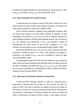 8
do sistema de irrigação adotado. No caso específico da cultura do arroz, o valor
de KAgropec é de 0,05 e o de Kconsumo é de 0,04 (CEIVAP, 2014).
2.3.2 Bacia hidrográfica do rio São Francisco
A cobrança pelo uso da água na bacia do Rio São Francisco tem como
base de cálculo os volumes totais anuais captados, lançados, consumidos e de
carga orgânica lançada no corpo hídrico (CBHSF, 2008).
Para a cobrança referente à captação, essa metodologia considera, além
do volume anual captado e do preço público referente à captação, um fator
multiplicativo denominado Kcap, que leva em conta os objetivos específicos a
serem atingidos mediante a cobrança pela captação de água. Para o cálculo do
Kcap, são utilizados dois coeficientes: o Kclasse, que considera a classe de
enquadramento do corpo hídrico em que se faz a captação; e o Kt, que
considera as boas práticas de uso e conservação da água (CBHSF, 2008).
De maneira semelhante ao Kcap, tem-se o Kcons para a cobrança pela água
consumida, considerado igual ao Kt. Para o caso particular da irrigação, o
coeficiente a ser utilizado é Kconsirr, que visa a quantificar o volume de água
consumido (CBHSF, 2008).
A metodologia da bacia do São Rio Francisco determina, para a cobrança
pelos volumes de água outorgáveis para alocação externa de água de domínio
da União, a utilização dos coeficientes Kgestão, Kcap classe e Kprioridade. Esse último
leva em conta a prioridade de uso estabelecida no plano de Recursos Hídricos
da Bacia do São Francisco (CBHSF, 2010).
2.3.3 Bacia dos rios Piracicaba, Capivari e Jundiaí (PCJ)
A bacia dos Rios Piracicaba, Capivari e Jundiaí foi a segunda bacia a
implementar a cobrança pelo uso da água em nível nacional, em 2006. Em
janeiro de 2007, teve início a cobrança nas regiões de domínio do Estado de
São Paulo e, em 2010, dos usuários do estado de Minas Gerais. Primeiramente
será descrita a metodologia de cobrança adotada nas bacias de domínio da
União e pertencentes ao estado de Minas Gerais, e, logo depois, tem-se a
 