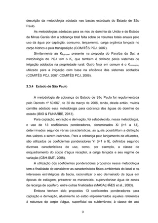 9
descrição da metodologia adotada nas bacias estaduais do Estado de São
Paulo.
As metodologias adotadas para os rios de domínio da União e do Estado
de Minas Gerais têm a cobrança total feita sobre os volumes totais anuais pelo
uso da água por captação, consumo, lançamento, carga orgânica lançada no
corpo hídrico e pela transposição (COMITÊS PCJ, 2007).
Similarmente ao KAgropec presente na proposta do Paraíba do Sul, a
metodologia do PCJ tem o Kt, que também é definido pelos sistemas de
irrigação adotados na propriedade rural. Outro fator em comum é o Kconsumo,
utilizado para a irrigação com base na eficiência dos sistemas adotados
(COMITÊS PCJ, 2007; COMITÊS PCJ, 2008).
2.3.4 Estado de São Paulo
A metodologia de cobrança do Estado de São Paulo foi regulamentada
pelo Decreto nº 50.667, de 30 de março de 2006, tendo, desde então, muitos
comitês adotado essa metodologia para cobrança das águas do domínio do
estado (IBIO & FUNARBE, 2013).
Para captação, extração e derivação, foi estabelecido, nessa metodologia,
o uso de 13 coeficientes ponderadores, denominados Xi (i=1 a 13),
determinados segundo várias características, as quais possibilitam a distinção
dos valores a serem cobrados. Para a cobrança pelo lançamento de efluentes,
são utilizados os coeficientes ponderadores Yi (i=1 a 9), definidos segundo
diversas características de uso, como, por exemplo, a classe de
enquadramento do corpo d‘água receptor, a carga lançada e seu regime de
variação (CBH-SMT, 2008).
A utilização dos coeficientes ponderadores propostos nessa metodologia
tem a finalidade de considerar as características físico-ambientais do local e os
interesses estratégicos da bacia, racionalizar o uso demasiado da água em
épocas de estiagem, preservar os mananciais, supervalorizar água de zonas
de recarga de aquífero, entre outras finalidades (MAGALHÃES et al., 2003).
Embora tenham sido propostos 13 coeficientes ponderadores para
captação e derivação, atualmente só estão implementados aqueles referentes
à natureza do corpo d‘água, superficial ou subterrâneo; à classe de uso
 