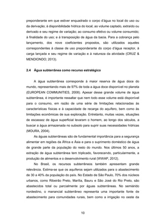 10
preponderante em que estiver enquadrado o corpo d‘água no local do uso ou
da derivação; à disponibilidade hídrica do local; ao volume captado, extraído ou
derivado e seu regime de variação; ao consumo efetivo ou volume consumido;
à finalidade do uso; e à transposição de água da bacia. Para a cobrança pelo
lançamento, dos nove coeficientes propostos, são utilizados aqueles
correspondentes à classe de uso preponderante do corpo d‘água receptor, à
carga lançada e seu regime de variação e à natureza da atividade (CRUZ &
MENDIONDO; 2013).
2.4 Água subterrânea como recurso estratégico
A água subterrânea corresponde à maior reserva de água doce do
mundo, representando mais de 97% de toda a água doce disponível no planeta
(EUROPEAN COMMUNITIES, 2008). Apesar desse grande volume de água
subterrânea, é importante ressaltar que nem todo esse volume está disponível
para o consumo, em razão de uma série de limitações relacionadas às
características físicas e à capacidade de recarga do aquífero, bem como às
limitações econômicas de sua exploração. Entretanto, muitas vezes, situações
de escassez de água superficial levaram o homem, ao longo dos séculos, a
buscar a água armazenada no subsolo para suprir suas necessidades hídricas
(MOURA, 2004).
As águas subterrâneas são de fundamental importância para a segurança
alimentar em regiões da África e Ásia e para o suprimento doméstico de água
de grande parte da população do resto do mundo. Nos últimos 50 anos, a
extração de água subterrânea tem triplicado, favorecendo, particularmente, a
produção de alimentos e o desenvolvimento rural (WWAP, 2012).
No Brasil, os recursos subterrâneos também apresentam grande
relevância. Estima-se que os aquíferos sejam utilizados para o abastecimento
de 30 a 40% da população do país. No Estado de São Paulo, 70% dos núcleos
urbanos, como Ribeirão Preto, Marília, Bauru e São José do Rio Preto, são
abastecidos total ou parcialmente por águas subterrâneas. No semiárido
nordestino, o manancial subterrâneo representa uma importante fonte de
abastecimento para comunidades rurais, bem como a irrigação no oeste da
 