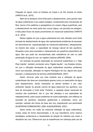 11
Chapada do Apodi, entre os Estados do Ceará e do Rio Grande do Norte
(HIRATA et al., 2010).
Além de se destacar como fonte para o abastecimento, outro grande valor
da água subterrânea é seu papel ecológico, fundamental para manutenção da
flora, fauna e fins estéticos e paisagísticos em corpos d‘água superficiais, pois
o abastecimento de maior parte dos cursos d‘água, nos períodos de estiagem,
é feita pelos fluxos de bases provenientes do manancial subterrâneo (HIRATA
et al., 2010).
Muitas regiões em que a água subterrânea tem sido utilizada como fonte
principal de abastecimento de água vêm apresentando problemas de escassez
em decorrência da superexploração do manancial subterrâneo, ultrapassando,
na maioria das vezes, a capacidade de recarga natural de tais aquíferos.
Situações como essa acarretam o rebaixamento da superfície piezométrica da
água, fato que pode ser acompanhado pela subsidência do solo ou pela
penetração da água do mar, em regiões costeiras (MOURA, 2004).
Um exemplo da grande exploração do manancial subterrâneo é o ―High
Plain Aqüifer‖, também conhecido como ―Ogalla Aquifer‖, nos Estados Unidos,
em que a utilização demasiada da água subterrânea acarretou problemas
como sua exaustão, alteração no regime hidrológico de rios, alguns dos quais
secaram, e rebaixamento de terrenos (ALBUQUERQUE, 2007).
Assim, torna-se cada vez mais evidente que a utilização de águas
subterrâneas não deve ser contemplada apenas como um reservatório de água
para abastecimento, sendo necessário se atentar também a seu valor
ambiental. Apesar do grande volume de água disponível nos aquíferos, sua
taxa de renovação é muito lenta. Portanto, a captação desse manancial de
maneira não sustentável, isto é, que não obedeça à sua capacidade de
reabastecimento, pode causar problemas de super-exploração, com reflexos na
exaustão de aquíferos, desastres geotécnicos e ambientais, como, por
exemplo, redução dos fluxos de base dos rios, prejudicando sua perenidade
(EUROPEAN COMMUNITIES, 2008; ALBUQUERQUE, 2007).
Assim sendo, em razão da crescente utilização da água subterrânea,
muitas vezes de forma descontrolada, e da sua importância como reserva
estratégica, evidencia-se a necessidade de adoção de métodos que visem a
disciplinar seu uso. Observa-se que as experiências em cobrança pelo uso da
 