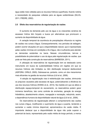 12
água estão mais voltadas para os recursos hídricos superficiais, ficando notória
a necessidade de pesquisas voltadas para as águas subterrâneas (SILVA,
2011, FREIRE, 2002).
2.5 Efeito dos reservatórios de regularização de vazões
O aumento da demanda pelo uso da água e os crescentes cenários de
escassez hídrica têm forçado a busca por alternativas que promovam o
aumento da disponibilidade de água.
A variação temporal da ocorrência de precipitações influencia no regime
de vazões nos cursos d‘água. Consequentemente, nos períodos de estiagem,
podem ocorrer situações em que a disponibilidade natural, que é representada
pelas vazões mínimas em condições a fio d‘água, não é suficiente para atender
as demandas existentes na bacia. Nessas circunstâncias, tem-se a
possibilidade de potencializar o uso da água pela regularização de vazões, que
pode ser feita pela construção de reservatórios (BARBOSA, 2011).
A utilização de reservatórios de regularização tem se destacado como
instrumento em busca da sustentabilidade hídrica em regiões em que os
recursos hídricos são limitados ou têm distribuição temporal desfavorável
(ASFORA; CIRILO, 2005). Sobressai-se, portanto, como um dos mecanismos
mais eficientes na gestão de recursos hídricos (LIU et al., 2006).
A adoção da regularização visa à redistribuição das vazões, diminuindo
os prejuízos causados pela escassez de água, potencializando a eficiência do
uso dos recursos hídricos (WANG et al., 2014). Na medida em que se altera a
distribuição espaço-temporal do escoamento, os reservatórios podem gerar
inúmeros benefícios, tais como controle de enchentes, geração de energia
hidrelétrica, abastecimento urbano, navegação e recreação, reduzindo, assim,
a dependência humana da disponibilidade natural de água (LIU et al., 2006).
Os reservatórios de regularização alteram o comportamento das vazões
nos cursos d‘água, modificando o suprimento de água a jusante, tendendo a
aumentar a vazão mínima disponível, aproximando-a da vazão média. É
importante destacar que a disponibilidade de água não pode superar o
potencial da bacia, representada pela vazão média de longo período, a menos
 