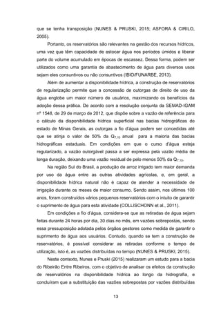 13
que se tenha transposição (NUNES & PRUSKI, 2015; ASFORA & CIRILO,
2005).
Portanto, os reservatórios são relevantes na gestão dos recursos hídricos,
uma vez que têm capacidade de estocar água nos períodos úmidos e liberar
parte do volume acumulado em épocas de escassez. Dessa forma, podem ser
utilizados como uma garantia de abastecimento de água para diversos usos
sejam eles consuntivos ou não consuntivos (IBIO/FUNARBE, 2013).
Além de aumentar a disponibilidade hídrica, a construção de reservatórios
de regularização permite que a concessão de outorgas de direito de uso da
água englobe um maior número de usuários, maximizando os benefícios da
adoção dessa prática. De acordo com a resolução conjunta da SEMAD-IGAM
nº 1548, de 29 de março de 2012, que dispõe sobre a vazão de referência para
o cálculo da disponibilidade hídrica superficial nas bacias hidrográficas do
estado de Minas Gerais, as outorgas a fio d‘água podem ser concedidas até
que se atinja o valor de 50% da Q7,10 anual para a maioria das bacias
hidrográficas estaduais. Em condições em que o curso d‘água esteja
regularizado, a vazão outorgável passa a ser expressa pela vazão média de
longa duração, deixando uma vazão residual de pelo menos 50% da Q7,10.
Na região Sul do Brasil, a produção de arroz irrigado tem maior demanda
por uso da água entre as outras atividades agrícolas, e, em geral, a
disponibilidade hídrica natural não é capaz de atender a necessidade de
irrigação durante os meses de maior consumo. Sendo assim, nos últimos 100
anos, foram construídos vários pequenos reservatórios com o intuito de garantir
o suprimento de água para esta atividade (COLLISCHONN et al., 2011).
Em condições a fio d‘água, considera-se que as retiradas de água sejam
feitas durante 24 horas por dia, 30 dias no mês, em vazões sobrepostas, sendo
essa pressuposição adotada pelos órgãos gestores como medida de garantir o
suprimento de água aos usuários. Contudo, quando se tem a construção de
reservatórios, é possível considerar as retiradas conforme o tempo de
utilização, isto é, as vazões distribuídas no tempo (NUNES & PRUSKI, 2015).
Neste contexto, Nunes e Pruski (2015) realizaram um estudo para a bacia
do Ribeirão Entre Ribeiros, com o objetivo de analisar os efeitos da construção
de reservatórios na disponibilidade hídrica ao longo da hidrografia, e
concluíram que a substituição das vazões sobrepostas por vazões distribuídas
 