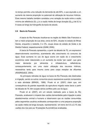 14
no tempo permitiu uma redução da demanda de até 60%, o que equivale a um
aumento da mesma proporção no potencial de utilização de recursos hídricos.
Esse mesmo trabalho também constatou uma variação da razão entre a vazão
mínima de referência (Q7,10) e a vazão média de longa duração (Qmld) de 8,3 a
9 vezes ao longo da hidrografia da bacia de estudo.
2.6 Bacia do Paracatu
A bacia do Rio Paracatu localiza-se na região do Médio São Francisco e
tem a maior proporção de sua área, cerca de 92%, situada no estado de Minas
Gerais, enquanto o restante, 5 e 3%, ocupa áreas do estado de Goiás e do
Distrito Federal, respectivamente (IGAM, 2006).
A bacia do Paracatu apresentou, a partir da década de 70, um expressivo
desenvolvimento econômico, acarretando alto crescimento no consumo de
água. Esse aumento no uso de água ocorre em razão de o crescimento
econômico estar relacionado a um aumento da renda ―per capta‖, que gera
maior demanda por alimentos e infraestrutura, refletindo-se,
consequentemente, em uma maior utilização dos recursos hídricos,
necessários tanto para insumo como para corpo receptor de efluentes
(RODRIGUEZ, 2004).
As principais retiradas de água na bacia do Rio Paracatu são destinadas
à irrigação, sendo os outros consumos pouco expressivos quando comparados
a esta atividade (BRASIL, 1996). Pruski et al. (2007) citam que, em
consequência da grande expansão da agricultura irrigada nesta bacia a partir
da década de 70, têm surgido sérios conflitos pelo uso da água.
Pruski et al. (2007), em um estudo realizado para a bacia do Rio
Paracatu, analisaram o impacto das vazões demandadas pela irrigação e pelos
abastecimentos animal e humano e observaram que as vazões consumidas
pelos segmentos usuários analisados correspondem a uma pequena proporção
da vazão média de longa duração, representando em torno de 0,5 a 2,1% das
vazões dos rios para as 18 estações fluviométricas analisadas.
 