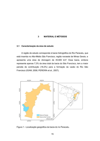 15
3 MATERIAL E MÉTODOS
3.1 Caracterização da área de estudo
A região de estudo corresponde à bacia hidrográfica do Rio Paracatu, que
está inserida no Alto-Médio São Francisco, região noroeste de Minas Gerais, e
apresenta uma área de drenagem de 45.600 km². Essa bacia, embora
represente apenas 7,3% da área total da bacia do São Francisco, tem a maior
parcela de contribuição (18,2%) para a formação da vazão do Rio São
Francisco (IGAM, 2006; PEREIRA et al., 2007).
Figura 1 - Localização geográfica da bacia do rio Paracatu.
 
