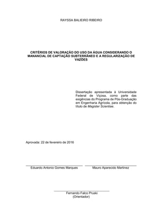 RAYSSA BALIEIRO RIBEIRO
CRITÉRIOS DE VALORAÇÃO DO USO DA ÁGUA CONSIDERANDO O
MANANCIAL DE CAPTAÇÃO SUBTERRÂNEO E A REGULARIZAÇÃO DE
VAZÕES
Dissertação apresentada à Universidade
Federal de Viçosa, como parte das
exigências do Programa de Pós-Graduação
em Engenharia Agrícola, para obtenção do
título de Magister Scientiae.
Aprovada: 22 de fevereiro de 2016
Eduardo Antonio Gomes Marques Mauro Aparecido Martinez
Fernando Falco Pruski
(Orientador)
 