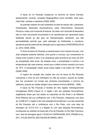 16
A bacia do rio Paracatu localiza-se no domínio do bioma Cerrado,
apresentando, contudo, variações fitogeográficas como cerradão, mata seca,
mata ciliar, veredas e capoeiras (IGAM, 2006).
As grandes classes de solo existentes na área de estudo são: Latossolos,
Cambissolos, Neossolos Quartzarênicos, solos Hidromórficos, Neossolos
Flúvicos e solos com horizonte B textural. Os solos com horizonte B latossólico
são os mais comumente encontrados e se caracterizam por apresentar baixa
fertilidade devido ao alto grau de intemperização, entretanto, sua alta
permeabilidade permite que, pela aplicação de fertilizantes e corretivos,
apresente grande potencial de utilização para a agricultura (VASCONCELOS et
al., 2012; IGAM, 2006).
O clima da bacia do Paracatu é caracterizado como tropical chuvoso, com
duas estações bastante distintas, uma quente e chuvosa, que compreende os
meses entre outubro a abril, e se caracteriza pela ocorrência de cerca de 93%
da precipitação total anual. Na estação seca, a precipitação é mínima e as
temperaturas são mais amenas, sendo que a média mínima mensal é em torno
de 18°C. A precipitação média anual nessa região é da ordem de 1340 mm
(IGAM, 2006).
O regime de variação das vazões dos rios da bacia do Rio Paracatu
caracteriza o início do ano hidrológico no mês de outubro, quando as vazões
dos rios aumentam em função das primeiras precipitações, e termina em
setembro, quando as vazões atingem seus valores mínimos (BRASIL, 1996).
A bacia do Rio Paracatu é dividida em três regiões hidrologicamente
homogêneas (RHH) (Figura 2). A região I tem oito estações fluviométricas,
englobando áreas que vão desde as nascentes do Rio Preto e do Ribeirão
Entre Ribeiros até sua confluência com o Rio Paracatu, totalizando uma área
de 14.088 km²; a região II tem seis estações fluviométricas e vai das nascentes
do Rio Paracatu até a confluência com o Rio Preto, com uma área de
drenagem de 14.213 km²; e a Região III, com sete estações fluviométricas,
corresponde ao restante da bacia até a foz do Paracatu no Rio São Francisco,
com área de drenagem igual a 16.642 km² (GPRH/IGAM, 2012; PRUSKI et al.,
2011; ATLAS DIGITAL DAS ÁGUAS DE MINAS, 2007).
 