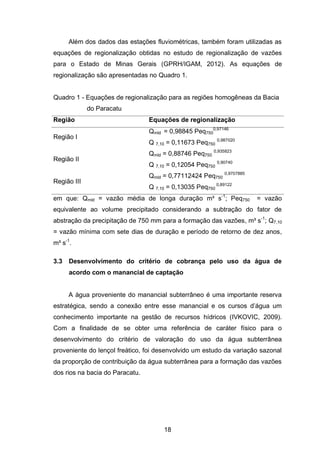18
Além dos dados das estações fluviométricas, também foram utilizadas as
equações de regionalização obtidas no estudo de regionalização de vazões
para o Estado de Minas Gerais (GPRH/IGAM, 2012). As equações de
regionalização são apresentadas no Quadro 1.
Quadro 1 - Equações de regionalização para as regiões homogêneas da Bacia
do Paracatu
Região Equações de regionalização
Região I
Qmld = 0,98845 Peq750
0,97146
Q 7,10 = 0,11673 Peq750
0,987020
Região II
Qmld = 0,88746 Peq750
0,935823
Q 7,10 = 0,12054 Peq750
0,90740
Região III
Qmld = 0,77112424 Peq750
0,9707885
Q 7,10 = 0,13035 Peq750
0,89122
em que: Qmld = vazão média de longa duração m³ s-1
; Peq750 = vazão
equivalente ao volume precipitado considerando a subtração do fator de
abstração da precipitação de 750 mm para a formação das vazões, m³ s-1
; Q7,10
= vazão mínima com sete dias de duração e período de retorno de dez anos,
m³ s-1
.
3.3 Desenvolvimento do critério de cobrança pelo uso da água de
acordo com o manancial de captação
A água proveniente do manancial subterrâneo é uma importante reserva
estratégica, sendo a conexão entre esse manancial e os cursos d‘água um
conhecimento importante na gestão de recursos hídricos (IVKOVIC, 2009).
Com a finalidade de se obter uma referência de caráter físico para o
desenvolvimento do critério de valoração do uso da água subterrânea
proveniente do lençol freático, foi desenvolvido um estudo da variação sazonal
da proporção de contribuição da água subterrânea para a formação das vazões
dos rios na bacia do Paracatu.
 