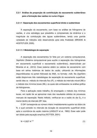 19
3.3.1 Análise da proporção de contribuição do escoamento subterrâneo
para a formação das vazões no curso d’água
3.3.1.1 Separação dos escoamentos superficial direto e subterrâneo
A separação do escoamento, com base na análise de hidrograma de
vazões, é uma estratégia que possibilita a compreensão da dinâmica e a
magnitude da contribuição das águas subterrâneas, tendo uma grande
variedade de métodos sido desenvolvida para esta finalidade (BRODIE &
HOSTETLER, 2005).
3.3.1.1.1 Metodologia de separação
A separação dos escoamentos foi feita por um sistema computacional,
SepHidro (Sistema computacional para auxílio à separação dos hidrogramas
em escoamento superficial e escoamento subterrâneo), desenvolvido por
Miranda et al., (2012). Esse sistema obtém os valores de escoamento com
base em séries históricas de dados de vazão, utilizando as informações
disponibilizadas no portal Hidroweb da ANA, no formato .mdb. No SepHidro
estão disponíveis três metodologias de separação do escoamento superficial,
sendo eles os método do intervalo fixo (IF), o método do intervalo móvel (IM) e
o método dos mínimos locais (ML), os quais são embasados na análise gráfica
de hidrogramas.
Para a aplicação neste trabalho, foi empregado o método dos mínimos
locais, em razão de se aproximar mais dos resultados obtidos de processos
manuais de separação. Neste método, verifica-se se a vazão do dia D(i) é a
menor dentro do intervalo 2N* dias.
O 2N* corresponde ao número inteiro imediatamente superior ao dobro de
N, o qual consiste no intervalo de duração do escoamento superficial direto
após a ocorrência da vazão máxima (LINSLEY et al., 1982). Esse valor pode
ser obtido pela equação empírica (FETTER, 2001):
N = 0,827 A 0,2
(1)
 