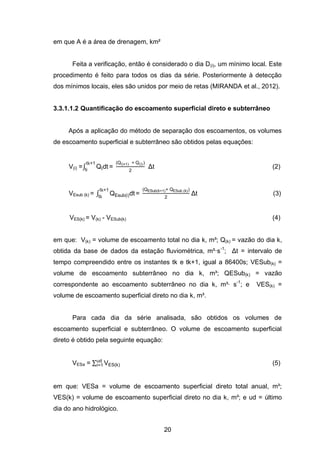 20
em que A é a área de drenagem, km²
Feita a verificação, então é considerado o dia D(i), um mínimo local. Este
procedimento é feito para todos os dias da série. Posteriormente à detecção
dos mínimos locais, eles são unidos por meio de retas (MIRANDA et al., 2012).
3.3.1.1.2 Quantificação do escoamento superficial direto e subterrâneo
Após a aplicação do método de separação dos escoamentos, os volumes
de escoamento superficial e subterrâneo são obtidos pelas equações:
V(i) =∫ QIdt
t 1
ti
=
Q(i 1) Q(i)
2
Δt (2)
VEsub (k) = ∫ QEsub i dt
t 1
t
=
QESub k 1 QESub k
2
Δt (3)
VES(k) = V(k) - VESub(k) (4)
em que: V(k) = volume de escoamento total no dia k, m³; Q(k) = vazão do dia k,
obtida da base de dados da estação fluviométrica, m³·s-1
; Δt = intervalo de
tempo compreendido entre os instantes tk e tk+1, igual a 86400s; VESub(k) =
volume de escoamento subterrâneo no dia k, m³; QESub(k) = vazão
correspondente ao escoamento subterrâneo no dia k, m³∙ s-1
; e VES(k) =
volume de escoamento superficial direto no dia k, m³.
Para cada dia da série analisada, são obtidos os volumes de
escoamento superficial e subterrâneo. O volume de escoamento superficial
direto é obtido pela seguinte equação:
VESa = ∑ VES k
ud
i=1 (5)
em que: VESa = volume de escoamento superficial direto total anual, m³;
VES(k) = volume de escoamento superficial direto no dia k, m³; e ud = último
dia do ano hidrológico.
 