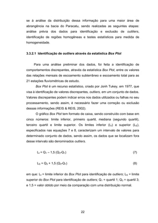 22
se à análise da distribuição dessa informação para uma maior área de
abrangência na bacia do Paracatu, sendo realizadas as seguintes etapas:
análise prévia dos dados para identificação e exclusão de outiliers,
identificação de regiões homogêneas e testes estatísticos para medida de
homogeneidade.
3.3.2.1 Identificação de outliers através da estatística Box Plot
Para uma análise preliminar dos dados, foi feita a identificação de
comportamentos discrepantes, através da estatística Box Plot, entre os valores
das relações mensais de escoamento subterrâneo e escoamento total para as
21 estações fluviométricas de estudo.
Box Plot é um recurso estatístico, criado por Jonh Tukey, em 1977, que
visa à identificação de valores discrepantes, outliers, em um conjunto de dados.
Valores discrepantes podem indicar erros nos dados utilizados ou falhas no seu
processamento, sendo assim, é necessário fazer uma correção ou exclusão
dessas informações (REIS & REIS, 2002).
O gráfico Box Plot tem formato de caixa, sendo construído com base em
cinco números: limite inferior, primeiro quartil, mediana (segundo quartil),
terceiro quartil e limite superior. Os limites inferior (LI) e superior (LS),
especificados nas equações 7 e 8, caracterizam um intervalo de valores para
determinado conjunto de dados, sendo assim, os dados que se localizam fora
desse intervalo são denominados outliers.
LI = Q1 – 1,5 (Q3-Q1) (7)
LS = Q3 + 1,5 (Q3-Q1) (8)
em que: LI = limite inferior do Box Plot para identificação de outliers; LS = limite
superior do Box Plot para identificação de outliers; Q1 = quartil 1; Q3 = quartil 3;
e 1,5 = valor obtido por meio da comparação com uma distribuição normal.
 