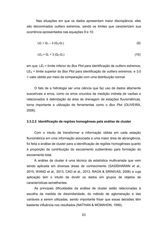 23
Nas situações em que os dados apresentam maior discrepância, eles
são denominados outliers extremos, sendo os limites que caracterizam sua
ocorrência apresentados nas equações 9 e 10:
LEI = Q1 – 3 (Q3-Q1) (9)
LES = Q1 + 3 (Q3-Q1) (10)
em que: LEI = limite inferior do Box Plot para identificação de outliers extremos;
LES = limite superior do Box Plot para identificação de outliers extremos; e 3,0
= valor obtido por meio da comparação com uma distribuição normal.
O fato de a hidrologia ser uma ciência que faz uso de dados altamente
suscetíveis a erros, como os erros oriundos da medição indireta de vazões e
relacionados à delimitação da área de drenagem de estações fluviométricas,
torna importante a utilização de ferramentas como o Box Plot (OLIVEIRA,
2008).
3.3.2.2 Identificação de regiões homogêneas pela análise de cluster
Com o intuito de transformar a informação obtida em cada estação
fluviométrica em uma informação associada a uma maior área de abrangência,
foi feita a análise de cluster para a identificação de regiões homogêneas quanto
à proporção de contribuição do escoamento subterrâneo para formação do
escoamento total.
A análise de cluster é uma técnica da estatística multivariada que vem
sendo aplicada em diversas áreas de conhecimento (SASIDHARAN et al.,
2015; WANG et al., 2013; CAO et al., 2013; RAOA & SRINIVAS, 2006) e cuja
aplicação tem o intuito de dividir os dados em grupos de objetos de
características semelhantes.
As principais dificuldades da análise de cluster estão relacionadas à
escolha da medida de dissimilaridade, do método de aglomeração e das
variáveis a serem utilizadas, sendo importante frisar que essas decisões têm
bastante influência nos resultados (NATHAN & MCMAHON, 1990).
 