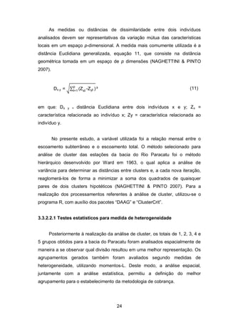 24
As medidas ou distâncias de dissimilaridade entre dois indivíduos
analisados devem ser representativas da variação mútua das características
locais em um espaço p-dimensional. A medida mais comumente utilizada é a
distância Euclidiana generalizada, equação 11, que consiste na distância
geométrica tomada em um espaço de p dimensões (NAGHETTINI & PINTO
2007).
Dx y = √∑ xl - yl
p
l=1
(11)
em que: Dx y = distância Euclidiana entre dois indivíduos x e y; Zx =
característica relacionada ao indivíduo x; Zy = característica relacionada ao
indivíduo y.
No presente estudo, a variável utilizada foi a relação mensal entre o
escoamento subterrâneo e o escoamento total. O método selecionado para
análise de cluster das estações da bacia do Rio Paracatu foi o método
hierárquico desenvolvido por Ward em 1963, o qual aplica a análise de
variância para determinar as distâncias entre clusters e, a cada nova iteração,
reaglomerá-los de forma a minimizar a soma dos quadrados de quaisquer
pares de dois clusters hipotéticos (NAGHETTINI & PINTO 2007). Para a
realização dos processamentos referentes à análise de cluster, utilizou-se o
programa R, com auxílio dos pacotes ―DAAG‖ e ―ClusterCrit‖.
3.3.2.2.1 Testes estatísticos para medida de heterogeneidade
Posteriormente à realização da análise de cluster, os totais de 1, 2, 3, 4 e
5 grupos obtidos para a bacia do Paracatu foram analisados espacialmente de
maneira a se observar qual divisão resultou em uma melhor representação. Os
agrupamentos gerados também foram avaliados segundo medidas de
heterogeneidade, utilizando momentos-L. Deste modo, a análise espacial,
juntamente com a análise estatística, permitiu a definição do melhor
agrupamento para o estabelecimento da metodologia de cobrança.
 