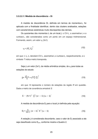 25
3.3.2.2.1.1Medida de discordância – Di
A medida de discordância Di, definida em termos de momentos-L, foi
aplicada com a finalidade identificar, dentro dos clusters analisados, estações
com características estatísticas muito discrepantes das demais.
Os quocientes dos momentos L de um local j: o CV-L, a assimetria-L e a
curtose-L, são considerados como um ponto em um espaço tridimensional.
Formando, assim, um vetor uj (3x1):
uj = tj
t3
j
t4
j T (12)
em que: t, t3, t4 denotam CV-L, assimetria-L e curtose-L, respectivamente, e o
símbolo T indica matriz transposta.
Seja ̅ um vetor (3x1), da média aritmética simples, de uj para todas as
estações de estudo:
̅=
∑ uit=1
= tR
t3
R
t4
R T
(13)
em que: N representa o número de estações da região R em questão.
Dada a matriz de covariância amostral S:
S = (N-1)-1
∑ ui u̅i=1 )(ui u̅)
T
(14)
A medida de discordância Dj para o local j é definida pela equação:
Dj =
3 -1
(ui u̅)
T
S-1
(ui u̅) (15)
A estação j é considerada discordante, caso o valor de Dj associado a ela
seja classificado como Dicrit, conforme mostra a Quadro 2.
 