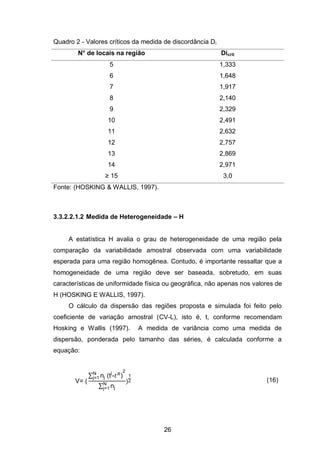 26
Quadro 2 - Valores críticos da medida de discordância Di
N° de locais na região Dicrit
5 1,333
6 1,648
7 1,917
8 2,140
9 2,329
10 2,491
11 2,632
12 2,757
13 2,869
14 2,971
≥ 15 3,0
Fonte: (HOSKING & WALLIS, 1997).
3.3.2.2.1.2 Medida de Heterogeneidade – H
A estatística H avalia o grau de heterogeneidade de uma região pela
comparação da variabilidade amostral observada com uma variabilidade
esperada para uma região homogênea. Contudo, é importante ressaltar que a
homogeneidade de uma região deve ser baseada, sobretudo, em suas
características de uniformidade física ou geográfica, não apenas nos valores de
H (HOSKING E WALLIS, 1997).
O cálculo da dispersão das regiões proposta e simulada foi feito pelo
coeficiente de variação amostral (CV-L), isto é, t, conforme recomendam
Hosking e Wallis (1997). A medida de variância como uma medida de
dispersão, ponderada pelo tamanho das séries, é calculada conforme a
equação:
V=
∑ nj tj 2
j=1
∑ njj=1
)
1
2 (16)
 