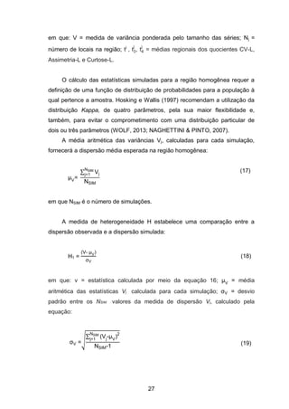 27
em que: V = medida de variância ponderada pelo tamanho das séries; Nj =
número de locais na região; tj
, t3
j
, t4
j
= médias regionais dos quocientes CV-L,
Assimetria-L e Curtose-L.
O cálculo das estatísticas simuladas para a região homogênea requer a
definição de uma função de distribuição de probabilidades para a população à
qual pertence a amostra. Hosking e Wallis (1997) recomendam a utilização da
distribuição Kappa, de quatro parâmetros, pela sua maior flexibilidade e,
também, para evitar o comprometimento com uma distribuição particular de
dois ou três parâmetros (WOLF, 2013; NAGHETTINI & PINTO, 2007).
A média aritmética das variâncias Vj, calculadas para cada simulação,
fornecerá a dispersão média esperada na região homogênea:
V=
∑ Vj
SI
j=1
SI
(17)
em que NSIM é o número de simulações.
A medida de heterogeneidade H estabelece uma comparação entre a
dispersão observada e a dispersão simulada:
H1 =
V- V
V
(18)
em que: v = estatística calculada por meio da equação 16; V = média
aritmética das estatísticas Vj calculada para cada simulação; V = desvio
padrão entre os NSIM valores da medida de dispersão Vj, calculado pela
equação:
V =√
∑ Vj V
2SI
j=1
SI 1 (19)
 