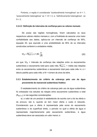 28
Portanto, a região é considerada ―aceitavelmente homogênea‖ se H < 1,
―possivelmente heterogênea‖ se 1 <H < 2, e, ―definitivamente heterogênea‖, se
H > 2.
3.3.2.3 Definição de intervalos de confiança para os valores mensais
De posse das regiões homogêneas, foram calculados os seus
respectivos valores médios mensais e, com a finalidade de associar uma maior
confiabilidade aos dados, aplicou-se um intervalo de confiança de 95%,
equação 20, que equivale a uma probabilidade de 95% de os intervalos
construídos conterem a verdadeira média.
IC = REST m
̅̅̅̅̅̅̅̅̅ 1,96
√
(20)
em que: ICR = intervalo de confiança das relações entre os escoamentos
subterrâneo e escoamento total para cada mês; REST m
̅̅̅̅̅̅̅̅̅ = média das relações
entre os escoamentos subterrâneo e escoamento total para cada mês m; =
desvio padrão para cada mês; e N = número de anos da série.
3.3.3 Estabelecimento do critério de cobrança pelo uso da água
proveniente do manancial subterrâneo freático
O estabelecimento do critério de cobrança pelo uso da água subterrânea
foi embasado nos estudos da relação entre escoamento subterrâneo e total
(REST m) e nas seguintes considerações:
a) o valor de um produto é estabelecido de acordo com a lei da oferta e
da procura, isto é, quando se tem maior oferta o custo é reduzido.
Considerando que a oferta é representada pela soma do escoamento
subterrâneo e do superficial direto, o período no qual a oferta de água é
representada majoritariamente pelo escoamento subterrâneo, à água
subterrânea deve ser associada um valor menor; e
 
