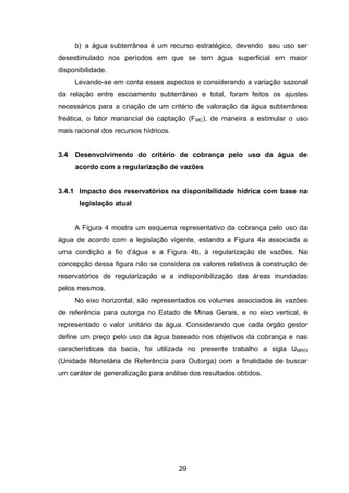 29
b) a água subterrânea é um recurso estratégico, devendo seu uso ser
desestimulado nos períodos em que se tem água superficial em maior
disponibilidade.
Levando-se em conta esses aspectos e considerando a variação sazonal
da relação entre escoamento subterrâneo e total, foram feitos os ajustes
necessários para a criação de um critério de valoração da água subterrânea
freática, o fator manancial de captação (FMC), de maneira a estimular o uso
mais racional dos recursos hídricos.
3.4 Desenvolvimento do critério de cobrança pelo uso da água de
acordo com a regularização de vazões
3.4.1 Impacto dos reservatórios na disponibilidade hídrica com base na
legislação atual
A Figura 4 mostra um esquema representativo da cobrança pelo uso da
água de acordo com a legislação vigente, estando a Figura 4a associada a
uma condição a fio d‘água e a Figura 4b, à regularização de vazões. Na
concepção dessa figura não se considera os valores relativos à construção de
reservatórios de regularização e a indisponibilização das áreas inundadas
pelos mesmos.
No eixo horizontal, são representados os volumes associados às vazões
de referência para outorga no Estado de Minas Gerais, e no eixo vertical, é
representado o valor unitário da água. Considerando que cada órgão gestor
define um preço pelo uso da água baseado nos objetivos da cobrança e nas
características da bacia, foi utilizada no presente trabalho a sigla UMRO
(Unidade Monetária de Referência para Outorga) com a finalidade de buscar
um caráter de generalização para análise dos resultados obtidos.
 