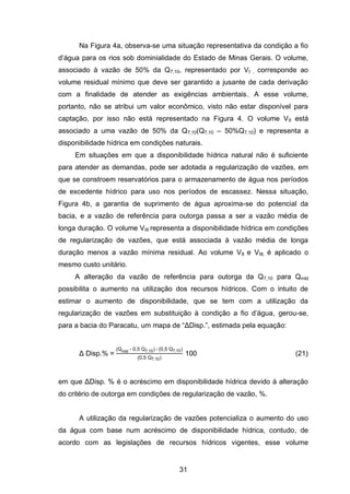 31
Na Figura 4a, observa-se uma situação representativa da condição a fio
d‘água para os rios sob dominialidade do Estado de Minas Gerais. O volume,
associado à vazão de 50% da Q7,10, representado por VI , corresponde ao
volume residual mínimo que deve ser garantido a jusante de cada derivação
com a finalidade de atender as exigências ambientais.. A esse volume,
portanto, não se atribui um valor econômico, visto não estar disponível para
captação, por isso não está representado na Figura 4. O volume VII está
associado a uma vazão de 50% da Q7,10(Q7,10 – 50%Q7,10) e representa a
disponibilidade hídrica em condições naturais.
Em situações em que a disponibilidade hídrica natural não é suficiente
para atender as demandas, pode ser adotada a regularização de vazões, em
que se constroem reservatórios para o armazenamento de água nos períodos
de excedente hídrico para uso nos períodos de escassez. Nessa situação,
Figura 4b, a garantia de suprimento de água aproxima-se do potencial da
bacia, e a vazão de referência para outorga passa a ser a vazão média de
longa duração. O volume VIII representa a disponibilidade hídrica em condições
de regularização de vazões, que está associada à vazão média de longa
duração menos a vazão mínima residual. Ao volume VII e VIII, é aplicado o
mesmo custo unitário.
A alteração da vazão de referência para outorga da Q7,10 para Qmld
possibilita o aumento na utilização dos recursos hídricos. Com o intuito de
estimar o aumento de disponibilidade, que se tem com a utilização da
regularização de vazões em substituição à condição a fio d‘água, gerou-se,
para a bacia do Paracatu, um mapa de ―ΔDisp.‖, estimada pela equação:
Δ Disp.% =
Qmld - 0,5 Q7,10 - 0,5 Q7,10
0,5 Q7,10
100 (21)
em que ΔDisp. % é o acréscimo em disponibilidade hídrica devido à alteração
do critério de outorga em condições de regularização de vazão, %.
A utilização da regularização de vazões potencializa o aumento do uso
da água com base num acréscimo de disponibilidade hídrica, contudo, de
acordo com as legislações de recursos hídricos vigentes, esse volume
 