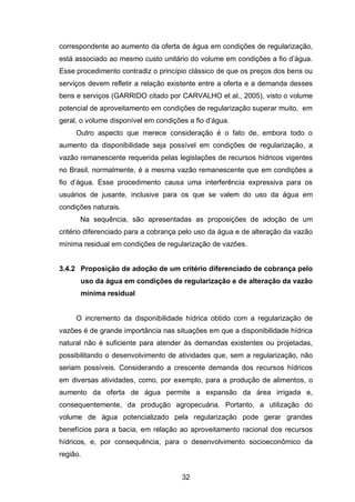 32
correspondente ao aumento da oferta de água em condições de regularização,
está associado ao mesmo custo unitário do volume em condições a fio d‘água.
Esse procedimento contradiz o princípio clássico de que os preços dos bens ou
serviços devem refletir a relação existente entre a oferta e a demanda desses
bens e serviços (GARRIDO citado por CARVALHO et al., 2005), visto o volume
potencial de aproveitamento em condições de regularização superar muito, em
geral, o volume disponível em condições a fio d‘água.
Outro aspecto que merece consideração é o fato de, embora todo o
aumento da disponibilidade seja possível em condições de regularização, a
vazão remanescente requerida pelas legislações de recursos hídricos vigentes
no Brasil, normalmente, é a mesma vazão remanescente que em condições a
fio d‘água. Esse procedimento causa uma interferência expressiva para os
usuários de jusante, inclusive para os que se valem do uso da água em
condições naturais.
Na sequência, são apresentadas as proposições de adoção de um
critério diferenciado para a cobrança pelo uso da água e de alteração da vazão
mínima residual em condições de regularização de vazões.
3.4.2 Proposição de adoção de um critério diferenciado de cobrança pelo
uso da água em condições de regularização e de alteração da vazão
mínima residual
O incremento da disponibilidade hídrica obtido com a regularização de
vazões é de grande importância nas situações em que a disponibilidade hídrica
natural não é suficiente para atender às demandas existentes ou projetadas,
possibilitando o desenvolvimento de atividades que, sem a regularização, não
seriam possíveis. Considerando a crescente demanda dos recursos hídricos
em diversas atividades, como, por exemplo, para a produção de alimentos, o
aumento da oferta de água permite a expansão da área irrigada e,
consequentemente, da produção agropecuária. Portanto, a utilização do
volume de água potencializado pela regularização pode gerar grandes
benefícios para a bacia, em relação ao aproveitamento racional dos recursos
hídricos, e, por consequência, para o desenvolvimento socioeconômico da
região.
 