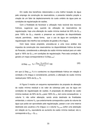 33
Em razão dos benefícios relacionados a uma melhor locação da água
pelo emprego da construção de reservatórios, o presente trabalho propõe a
criação de um fator de deplecionamento do custo unitário da água para as
condições de regularização de vazões.
Com a finalidade de favorecer a utilização mais racional dos recursos
hídricos, sugere-se que, quando da utilização de reservatórios de
regularização, haja uma alteração da vazão mínima residual de 50% da Q7,10
para 100% da Q7,10 visando a preservar as condições de disponibilidade
natural, permitindo, desta forma, que o uso de água em condições de
regularização não interfira nas condições de gestão a fio d‘água.
Com base nesse propósito, procedeu-se a uma nova análise dos
impactos da construção dos reservatórios na disponibilidade hídrica da bacia
do Paracatu, considerando a alteração da vazão mínima residual para um valor
igual a 100% da Q7,10, em condições de regularização. Para esta condição, foi
gerado um mapa correspondente à ―Δ Disp.mod‖.
Δ Disp. mod % =
Qmld - Q7,10 - Q7,10)
0,5 Q7,10
100
(22)
em que Δ Disp.mod % é o acréscimo na disponibilidade hídrica em relação à
condição a fio d‘água e considerando, portanto, a alteração da vazão mínima
residual para 100% da Q7,10, %.
A Figura 5 mostra um esquema representativo da proposta de alteração
da vazão mínima residual e do valor de cobrança pelo uso da água em
condições de regularização de vazões. A proposição de alteração da vazão
mínima residual, de 50% da Q7,10 para 100% Q7,10, tem como consequência: o
volume VI não sofrer alteração, sendo ainda destinado às finalidades
ambientais; o volume VII, que anteriormente correspondia a parte do volume de
água que podia ser aproveitado pela regularização, passar a ser uma reserva
destinada aos usuários a fio d‘água; e o volume VIII_mod sofrer uma abstração
em relação ao VIII, equivalente ao aumento da vazão mínima residual, isto é,
corresponde a Qmld – Q7,10.
 