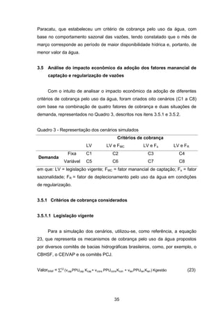 35
Paracatu, que estabeleceu um critério de cobrança pelo uso da água, com
base no comportamento sazonal das vazões, tendo constatado que o mês de
março corresponde ao período de maior disponibilidade hídrica e, portanto, de
menor valor da água.
3.5 Análise do impacto econômico da adoção dos fatores manancial de
captação e regularização de vazões
Com o intuito de analisar o impacto econômico da adoção de diferentes
critérios de cobrança pelo uso da água, foram criados oito cenários (C1 a C8)
com base na combinação de quatro fatores de cobrança e duas situações de
demanda, representados no Quadro 3, descritos nos itens 3.5.1 e 3.5.2.
Quadro 3 - Representação dos cenários simulados
Critérios de cobrança
LV LV e FMC LV e Fs LV e FR
Demanda
Fixa C1 C2 C3 C4
Variável C5 C6 C7 C8
em que: LV = legislação vigente; FMC = fator manancial de captação; Fs = fator
sazonalidade; FR = fator de deplecionamento pelo uso da água em condições
de regularização.
3.5.1 Critérios de cobrança considerados
3.5.1.1 Legislação vigente
Para a simulação dos cenários, utilizou-se, como referência, a equação
23, que representa os mecanismos de cobrança pelo uso da água propostos
por diversos comitês de bacias hidrográficas brasileiros, como, por exemplo, o
CBHSF, o CEIVAP e os comitês PCJ.
Valortotal = ∑ vcapPPUcap cap vcons PPUcons con vlanPPUlan lan gestão12
i (23)
 