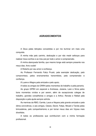 iii
AGRADECIMENTOS
A Deus pelas bênçãos concedidas e por me iluminar em mais uma
conquista.
À minha mãe pelo carinho, dedicação e por não medir esforços para
realizar meus sonhos e ao meu pai por todo o amor e compreensão.
À minha abençoada família, que mesmo longe está sempre presente nos
meus dias. Amo vocês!
A Roberto por seu amor e confiança.
Ao Professor Fernando Falco Pruski, pela exemplar dedicação, pelo
compromisso, pelos ensinamentos transmitidos, pela compreensão e
confiança.
À Luane e Magno pela amizade e pelo apoio.
A todos os amigos do CRRH pelos momentos de trabalho e pela parceria.
Ao grupo GPRH em especial a Andressa, Josiane, Laisi e Nívia pelos
bons momentos vividos e por serem, além de excepcionais colegas de
trabalho, grandes conselheiras e amigas e a Arthur, Renata e Rafael pela
disposição e pela ajuda sempre solícita.
Às meninas da RBO, Camila, Laura e Nayara pela grande amizade e pela
ótima convivência, e aos amigos, Cássio, David, Felipe, Micael e Tarcila pelas
brincadeiras, pelo companheirismo e por tornar meus dias em Viçosa mais
divertidos.
A todos os professores que contribuíram com a minha formação
profissional.
 
