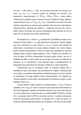 36
em que: i = mês; Valortotal = valor de cobrança anual pelo uso da água, em
UMRO; vcap; vcons; vlan = volumes mensais de captação, de consumo e de
lançamento, respectivamente, m³; PPUcap , PPUcon, PPUlan = preço público
unitário para a captação, para o consumo e para a diluição de carga orgânica,
respectivamente, UMRO. m-3
; cap, con, lan = coeficientes que levam em conta
objetivos específicos da cobrança pela captação, pelo consumo e pela diluição,
respectivamente, adimensional; Kgestão = coeficiente que leva em conta o
efetivo retorno às bacias dos recursos arrecadados pela cobrança do uso da
água nos rios de domínio da União, adimensional.
Na equação 23, o volume vcap corresponde à quantidade de água que é
retirada do corpo hídrico, o vcon está relacionado à parcela do volume captado
que não é devolvida ao corpo hídrico e o vlan é o volume para diluição de
determinada concentração de carga orgânica lançada nos cursos d‘água.
Esses volumes correspondem à base de cálculo das equações de cobrança
adotadas pelos diversos órgãos gestores e tem o objetivo de quantificar os
usos da água. Os PPUs correspondem ao preço público unitário, que tem a
finalidade de definir o valor unitário do uso da água com base nos objetivos da
cobrança. Já os coeficientes K são utilizados para o estabelecimento de
adaptações dos mecanismos de cobrança a objetivos ou casos específicos.
Considerando que as simulações feitas no presente trabalho têm a
finalidade de fazer uma análise mais quantitativa em relação à cobrança pelo
uso da água, os aspectos relacionados à qualidade da água no que diz respeito
ao lançamento de carga orgânica foram desconsiderados. Em relação aos
volumes captados e consumidos, eles dependem do segmento usuário e serão
tratados no item 3.5.2.
O preço público unitário adotado foi correspondente a 1 UMRO.m-3
para a
captação e em 2 UMRO.m-3
para o consumo. Essa proporção está baseada no
fato de as legislações vigentes normalmente atribuírem ao volume de consumo
um custo unitário maior, sendo que para os comitês CBHSF, CEIVAP e comitês
PCJ, a proporção entre os PPUs é da ordem de dois. A unidade considerada,
conforme mencionado anteriormente, foi utilizada com o intuito de buscar um
caráter de generalização para análise dos resultados, uma vez que cada órgão
 