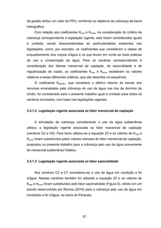 37
de gestão atribui um valor de PPU, conforme os objetivos da cobrança da bacia
hidrográfica.
Com relação aos coeficientes Kcap e Kcons, na consideração do critério de
cobrança correspondente à legislação vigente, eles foram considerados iguais
à unidade, sendo desconsideradas as particularidades existentes nas
legislações, como, por exemplo, os coeficientes que consideram a classe de
enquadramento dos corpos d‘água e os que levam em conta as boas práticas
de uso e conservação da água. Para os cenários correspondentes à
consideração dos fatores manancial de captação, de sazonalidade e de
regularização de vazão, os coeficientes Kcap e Kcons receberam os valores
relativos a esses diferentes critérios, que são descritos na sequência.
O coeficiente Kgestão, que considera o efetivo retorno às bacias dos
recursos arrecadados pela cobrança do uso da água nos rios de domínio da
União, foi considerado para o presente trabalho igual à unidade para todos os
cenários simulados, com base nas legislações vigentes.
3.5.1.2 Legislação vigente associada ao fator manancial de captação
A simulação da cobrança considerando o uso da água subterrânea
utilizou a legislação vigente associada ao fator manancial de captação
(cenários C2 e C6). Para tanto utilizou-se a equação 23 e os valores de Kcap e
Kcons foram substituídos pelos valores mensais do fator manancial de captação,
propostos no presente trabalho para a cobrança pelo uso da água proveniente
do manancial subterrâneo freático.
3.5.1.3 Legislação vigente associada ao fator sazonalidade
Nos cenários C3 e C7 considerou-se o uso de água em condição a fio
d‘água. Nesses cenários também foi utilizada a equação 23 e os valores de
Kcap e Kcons foram substituídos pelo fator sazonalidade (Figura 6), obtido em um
estudo desenvolvido por Ramos (2016) para a cobrança pelo uso da água em
condições a fio d‘água, na bacia do Paracatu.
 