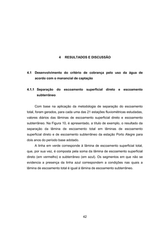 42
4 RESULTADOS E DISCUSSÃO
4.1 Desenvolvimento do critério de cobrança pelo uso da água de
acordo com o manancial de captação
4.1.1 Separação do escoamento superficial direto e escoamento
subterrâneo
Com base na aplicação da metodologia de separação do escoamento
total, foram gerados, para cada uma das 21 estações fluviométricas estudadas,
valores diários das lâminas de escoamento superficial direto e escoamento
subterrâneo. Na Figura 10, é apresentado, a título de exemplo, o resultado da
separação da lâmina de escoamento total em lâminas de escoamento
superficial direto e de escoamento subterrâneo da estação Porto Alegre para
dois anos do período base adotado.
A linha em verde corresponde à lâmina de escoamento superficial total,
que, por sua vez, é composta pela soma da lâmina de escoamento superficial
direto (em vermelho) e subterrâneo (em azul). Os segmentos em que não se
evidencia a presença da linha azul correspondem a condições nas quais a
lâmina de escoamento total é igual à lâmina de escoamento subterrâneo.
 