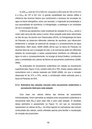 46
A LESTotal varia de 313 a 536 mm, enquanto a LES varia de 102 a 212 mm
e a LESub de 137 a 421 mm. A grande variabilidade dos valores reflete a
influência dos diversos fatores que condicionam o processo de circulação de
água na bacia hidrográfica, como, por exemplo, a magnitude da precipitação e
sua sazonalidade de ocorrência, a hidrogeologia, a pedologia e as condições
de uso e ocupação do solo.
A lâmina que apresentou maior amplitude de variação foi a LESub, sendo o
maior valor cerca de três vezes o menor. Essa variação pode estar relacionada
ao fato de que, de acordo com Vasconcelos (2014), na hidrogeologia da bacia
do Paracatu se observam diferentes sistemas de aquíferos, que influenciam
diretamente a variação do potencial de recarga e o armazenamento da água
subterrânea. Além disso, IGAM (2006) afirma que na bacia do Paracatu há
diversos tipos de uso e ocupação do solo, e as sub-bacias estão em diferentes
estados de conservação, e essas características interferem na infiltração de
água no solo e, consequentemente, na recarga do lençol freático, contribuindo
para a variabilidade dos valores de lâmina de escoamento subterrâneo (IGAM,
2006).
As proporções de escoamento subterrâneo em relação ao escoamento
superficial total, Figura 12 (b), oscilam entre 42 a 79%. Esses valores estão em
consonância com o estudo realizado por IGAM (2006), em que a variação
observada foi de 51% a 74%, sendo a contribuição média estimada para a
bacia do Paracatu de 55%.
4.1.2 Estimativa das relações mensais entre escoamento subterrâneo e
escoamento total para cada estação
Com base nos valores diários das lâminas de escoamento
individualizadas, foram estimadas as relações entre escoamento subterrâneo e
escoamento total (REST) para cada mês e para cada estação. O resultado
dessa estimativa é apresentado na Figura 13, em que os marcadores
representam os valores da REST. As linhas ligando os marcadores não indicam
continuidade dos valores, sendo utilizadas apenas para facilitar a visualização
da variação das proporções.
 