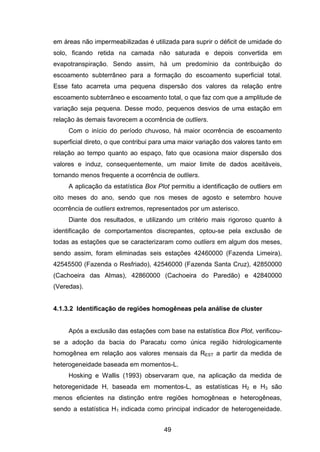 49
em áreas não impermeabilizadas é utilizada para suprir o déficit de umidade do
solo, ficando retida na camada não saturada e depois convertida em
evapotranspiração. Sendo assim, há um predomínio da contribuição do
escoamento subterrâneo para a formação do escoamento superficial total.
Esse fato acarreta uma pequena dispersão dos valores da relação entre
escoamento subterrâneo e escoamento total, o que faz com que a amplitude de
variação seja pequena. Desse modo, pequenos desvios de uma estação em
relação às demais favorecem a ocorrência de outliers.
Com o início do período chuvoso, há maior ocorrência de escoamento
superficial direto, o que contribui para uma maior variação dos valores tanto em
relação ao tempo quanto ao espaço, fato que ocasiona maior dispersão dos
valores e induz, consequentemente, um maior limite de dados aceitáveis,
tornando menos frequente a ocorrência de outliers.
A aplicação da estatística Box Plot permitiu a identificação de outliers em
oito meses do ano, sendo que nos meses de agosto e setembro houve
ocorrência de outliers extremos, representados por um asterisco.
Diante dos resultados, e utilizando um critério mais rigoroso quanto à
identificação de comportamentos discrepantes, optou-se pela exclusão de
todas as estações que se caracterizaram como outliers em algum dos meses,
sendo assim, foram eliminadas seis estações 42460000 (Fazenda Limeira),
42545500 (Fazenda o Resfriado), 42546000 (Fazenda Santa Cruz), 42850000
(Cachoeira das Almas), 42860000 (Cachoeira do Paredão) e 42840000
(Veredas).
4.1.3.2 Identificação de regiões homogêneas pela análise de cluster
Após a exclusão das estações com base na estatística Box Plot, verificou-
se a adoção da bacia do Paracatu como única região hidrologicamente
homogênea em relação aos valores mensais da REST a partir da medida de
heterogeneidade baseada em momentos-L.
Hosking e Wallis (1993) observaram que, na aplicação da medida de
hetoregenidade H, baseada em momentos-L, as estatísticas H2 e H3 são
menos eficientes na distinção entre regiões homogêneas e heterogêneas,
sendo a estatística H1 indicada como principal indicador de heterogeneidade.
 