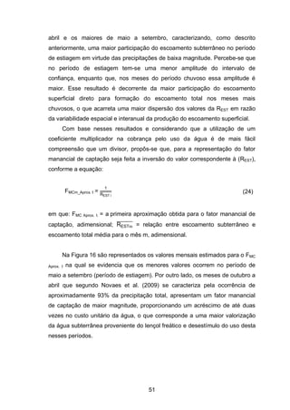 51
abril e os maiores de maio a setembro, caracterizando, como descrito
anteriormente, uma maior participação do escoamento subterrâneo no período
de estiagem em virtude das precipitações de baixa magnitude. Percebe-se que
no período de estiagem tem-se uma menor amplitude do intervalo de
confiança, enquanto que, nos meses do período chuvoso essa amplitude é
maior. Esse resultado é decorrente da maior participação do escoamento
superficial direto para formação do escoamento total nos meses mais
chuvosos, o que acarreta uma maior dispersão dos valores da REST em razão
da variabilidade espacial e interanual da produção do escoamento superficial.
Com base nesses resultados e considerando que a utilização de um
coeficiente multiplicador na cobrança pelo uso da água é de mais fácil
compreensão que um divisor, propôs-se que, para a representação do fator
manancial de captação seja feita a inversão do valor correspondente à (REST),
conforme a equação:
FMCm_Aprox. I =
1
REST i
̅̅̅̅̅̅̅̅̅ (24)
em que: FMC Aprox. I. = a primeira aproximação obtida para o fator manancial de
captação, adimensional; REST
̅̅̅̅̅̅̅̅ = relação entre escoamento subterrâneo e
escoamento total média para o mês m, adimensional.
Na Figura 16 são representados os valores mensais estimados para o FMC
Aprox. I na qual se evidencia que os menores valores ocorrem no período de
maio a setembro (período de estiagem). Por outro lado, os meses de outubro a
abril que segundo Novaes et al. (2009) se caracteriza pela ocorrência de
aproximadamente 93% da precipitação total, apresentam um fator manancial
de captação de maior magnitude, proporcionando um acréscimo de até duas
vezes no custo unitário da água, o que corresponde a uma maior valorização
da água subterrânea proveniente do lençol freático e desestímulo do uso desta
nesses períodos.
 