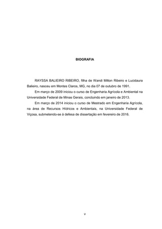 v
BIOGRAFIA
RAYSSA BALIEIRO RIBEIRO, filha de Wandi Milton Ribeiro e Lucidaura
Balieiro, nasceu em Montes Claros, MG, no dia 07 de outubro de 1991.
Em março de 2009 iniciou o curso de Engenharia Agrícola e Ambiental na
Universidade Federal de Minas Gerais, concluindo em janeiro de 2013.
Em março de 2014 iniciou o curso de Mestrado em Engenharia Agrícola,
na área de Recursos Hídricos e Ambientais, na Universidade Federal de
Viçosa, submetendo-se à defesa de dissertação em fevereiro de 2016.
 