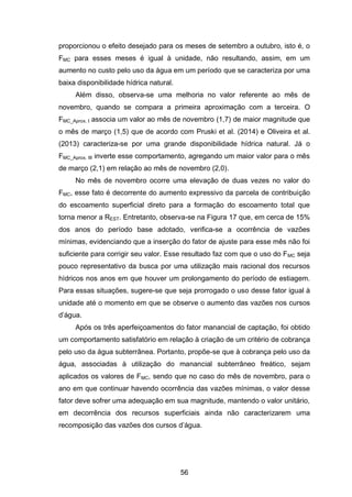 56
proporcionou o efeito desejado para os meses de setembro a outubro, isto é, o
FMC para esses meses é igual à unidade, não resultando, assim, em um
aumento no custo pelo uso da água em um período que se caracteriza por uma
baixa disponibilidade hídrica natural.
Além disso, observa-se uma melhoria no valor referente ao mês de
novembro, quando se compara a primeira aproximação com a terceira. O
FMC_Aprox. I associa um valor ao mês de novembro (1,7) de maior magnitude que
o mês de março (1,5) que de acordo com Pruski et al. (2014) e Oliveira et al.
(2013) caracteriza-se por uma grande disponibilidade hídrica natural. Já o
FMC_Aprox. III inverte esse comportamento, agregando um maior valor para o mês
de março (2,1) em relação ao mês de novembro (2,0).
No mês de novembro ocorre uma elevação de duas vezes no valor do
FMC, esse fato é decorrente do aumento expressivo da parcela de contribuição
do escoamento superficial direto para a formação do escoamento total que
torna menor a REST. Entretanto, observa-se na Figura 17 que, em cerca de 15%
dos anos do período base adotado, verifica-se a ocorrência de vazões
mínimas, evidenciando que a inserção do fator de ajuste para esse mês não foi
suficiente para corrigir seu valor. Esse resultado faz com que o uso do FMC seja
pouco representativo da busca por uma utilização mais racional dos recursos
hídricos nos anos em que houver um prolongamento do período de estiagem.
Para essas situações, sugere-se que seja prorrogado o uso desse fator igual à
unidade até o momento em que se observe o aumento das vazões nos cursos
d‘água.
Após os três aperfeiçoamentos do fator manancial de captação, foi obtido
um comportamento satisfatório em relação à criação de um critério de cobrança
pelo uso da água subterrânea. Portanto, propõe-se que à cobrança pelo uso da
água, associadas à utilização do manancial subterrâneo freático, sejam
aplicados os valores de FMC, sendo que no caso do mês de novembro, para o
ano em que continuar havendo ocorrência das vazões mínimas, o valor desse
fator deve sofrer uma adequação em sua magnitude, mantendo o valor unitário,
em decorrência dos recursos superficiais ainda não caracterizarem uma
recomposição das vazões dos cursos d‘água.
 