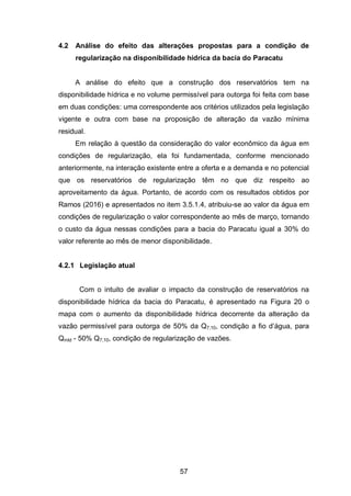 57
4.2 Análise do efeito das alterações propostas para a condição de
regularização na disponibilidade hídrica da bacia do Paracatu
A análise do efeito que a construção dos reservatórios tem na
disponibilidade hídrica e no volume permissível para outorga foi feita com base
em duas condições: uma correspondente aos critérios utilizados pela legislação
vigente e outra com base na proposição de alteração da vazão mínima
residual.
Em relação à questão da consideração do valor econômico da água em
condições de regularização, ela foi fundamentada, conforme mencionado
anteriormente, na interação existente entre a oferta e a demanda e no potencial
que os reservatórios de regularização têm no que diz respeito ao
aproveitamento da água. Portanto, de acordo com os resultados obtidos por
Ramos (2016) e apresentados no item 3.5.1.4, atribuiu-se ao valor da água em
condições de regularização o valor correspondente ao mês de março, tornando
o custo da água nessas condições para a bacia do Paracatu igual a 30% do
valor referente ao mês de menor disponibilidade.
4.2.1 Legislação atual
Com o intuito de avaliar o impacto da construção de reservatórios na
disponibilidade hídrica da bacia do Paracatu, é apresentado na Figura 20 o
mapa com o aumento da disponibilidade hídrica decorrente da alteração da
vazão permissível para outorga de 50% da Q7,10, condição a fio d‘água, para
Qmld - 50% Q7,10, condição de regularização de vazões.
 