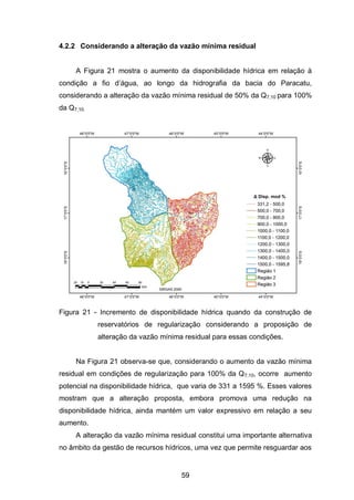 59
4.2.2 Considerando a alteração da vazão mínima residual
A Figura 21 mostra o aumento da disponibilidade hídrica em relação à
condição a fio d‘água, ao longo da hidrografia da bacia do Paracatu,
considerando a alteração da vazão mínima residual de 50% da Q7,10 para 100%
da Q7,10.
Figura 21 - Incremento de disponibilidade hídrica quando da construção de
reservatórios de regularização considerando a proposição de
alteração da vazão mínima residual para essas condições.
Na Figura 21 observa-se que, considerando o aumento da vazão mínima
residual em condições de regularização para 100% da Q7,10, ocorre aumento
potencial na disponibilidade hídrica, que varia de 331 a 1595 %. Esses valores
mostram que a alteração proposta, embora promova uma redução na
disponibilidade hídrica, ainda mantém um valor expressivo em relação a seu
aumento.
A alteração da vazão mínima residual constitui uma importante alternativa
no âmbito da gestão de recursos hídricos, uma vez que permite resguardar aos
 