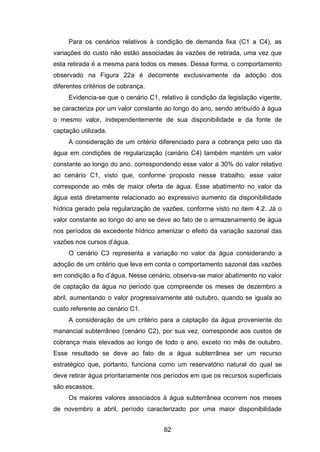 62
Para os cenários relativos à condição de demanda fixa (C1 a C4), as
variações do custo não estão associadas às vazões de retirada, uma vez que
esta retirada é a mesma para todos os meses. Dessa forma, o comportamento
observado na Figura 22a é decorrente exclusivamente da adoção dos
diferentes critérios de cobrança.
Evidencia-se que o cenário C1, relativo à condição da legislação vigente,
se caracteriza por um valor constante ao longo do ano, sendo atribuído à água
o mesmo valor, independentemente de sua disponibilidade e da fonte de
captação utilizada.
A consideração de um critério diferenciado para a cobrança pelo uso da
água em condições de regularização (cenário C4) também mantém um valor
constante ao longo do ano, correspondendo esse valor a 30% do valor relativo
ao cenário C1, visto que, conforme proposto nesse trabalho, esse valor
corresponde ao mês de maior oferta de água. Esse abatimento no valor da
água está diretamente relacionado ao expressivo aumento da disponibilidade
hídrica gerado pela regularização de vazões, conforme visto no item 4.2. Já o
valor constante ao longo do ano se deve ao fato de o armazenamento de água
nos períodos de excedente hídrico amenizar o efeito da variação sazonal das
vazões nos cursos d‘água.
O cenário C3 representa a variação no valor da água considerando a
adoção de um critério que leva em conta o comportamento sazonal das vazões
em condição a fio d‘água. esse cenário, observa-se maior abatimento no valor
de captação da água no período que compreende os meses de dezembro a
abril, aumentando o valor progressivamente até outubro, quando se iguala ao
custo referente ao cenário C1.
A consideração de um critério para a captação da água proveniente do
manancial subterrâneo (cenário C2), por sua vez, corresponde aos custos de
cobrança mais elevados ao longo de todo o ano, exceto no mês de outubro.
Esse resultado se deve ao fato de a água subterrânea ser um recurso
estratégico que, portanto, funciona como um reservatório natural do qual se
deve retirar água prioritariamente nos períodos em que os recursos superficiais
são escassos.
Os maiores valores associados à água subterrânea ocorrem nos meses
de novembro a abril, período caracterizado por uma maior disponibilidade
 