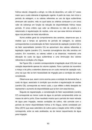 63
hídrica natural, chegando a atingir, no mês de dezembro, um valor 2,7 vezes
maior que o custo referente à legislação vigente. A partir de maio, tem início o
período de estiagem, e os valores referentes ao uso da água subterrânea
diminuem até outubro, mês no qual todos os critérios conduzem a um único
valor de cobrança em função da redução de disponibilidade hídrica nesse
período. O único critério cujo valor se diferencia no mês de outubro é o
relacionado à regularização de vazões, uma vez que essa técnica armazena
água nos períodos de maior abundância.
Numa análise geral do comportamento dos cenários, observa-se que, à
medida que o tempo se aproxima do período de estiagem, os valores
correspondentes à consideração do fator manancial de captação (cenário C2) e
do fator sazonalidade (cenário C3) se aproximam dos valores referentes à
legislação vigente (cenário C1), havendo convergência dos três cenários em
outubro. Em novembro, os valores voltam a se distanciar, mostrando uma
elevação do custo da água subterrânea e uma diminuição dos valores
referentes à condição a fio d‘água.
Na Figura 22b, o cenário correspondente à legislação atual (C5) tem sua
variação dependente apenas do volume captado. Para o período de novembro
a março e de julho a setembro observa-se um custo mensal de captação nulo,
uma vez que não se tem necessidade de irrigação para a condição de cultivo
considerada.
Observa-se que, assim como ocorreu para a condição de demanda fixa, o
custo da água, associado à condição que envolve a regularização de vazões
(cenário C8), corresponde ao menor custo, o que reflete o efeito desejado de
representar o aumento de disponibilidade que se tem com essa técnica.
Seguida da regularização, a consideração do fator sazonalidade (cenário
C7) corresponde ao menor custo da água no período compreendido entre os
meses de abril e junho. Esse resultado mostra que o período de maior retirada
de água para irrigação, nessas condições de cultivo, não coincide com o
período de menor disponibilidade hídrica a fio d‘água, sendo constatado por
Silva (2014) que esse calendário de cultivo para a rotação entre milho e feijão
corresponde, entre os sete analisados, ao de menor requerimento de água
para irrigação.
 