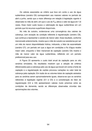64
Os valores associados ao critério que leva em conta o uso da água
subterrânea (cenário C6) correspondem aos maiores valores no período de
abril a junho, sendo que a maior diferença em relação à legislação vigente é
observada no mês de abril, em que o uso do FMC eleva o valor da água em 1,8
vezes. Esse maior custo busca a valorização da água subterrânea em um
período que há recursos superficiais disponíveis.
No mês de outubro, evidencia-se uma convergência dos valores de
cobrança, com exceção da condição referente à regularização (cenário C8),
que continua a representar o cenário de menor valor. Esse resultado, conforme
mencionado anteriormente, mostra que o mês de outubro se caracteriza por ser
um mês de menor disponibilidade hídrica, indicando, o fator de sazonalidade
(cenário C7), um período em que a água em condições a fio d‘água recebe
maior valor, enquanto o fator manancial de captação (cenário C6) mostra o
mês de menor valor da água subterrânea, refletindo em um período
preferencial para seu uso.
A Figura 23 apresenta o custo total anual da captação para os oito
cenários simulados. Os resultados mostram que a adoção de critérios
diferenciados para a cobrança pelo uso da água que levam em conta a fonte de
captação e a regularização de vazões provocou variações no valor total de
cobrança pela captação. Em razão de os volumes totais de captação adotados
para os cenários serem aproximadamente iguais, observa-se que os cenários
referentes à legislação vigente (C1 e C5) e à consideração do fator de
regularização (C4 e C8) apresentaram valores muito próximos entre as
condições de demanda, sendo as diferenças observadas oriundas das
aproximações dos volumes.
 