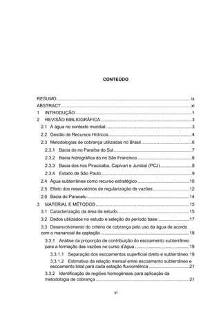 vi
CONTEÚDO
RESUMO.......................................................................................................... ix
ABSTRACT....................................................................................................... xi
1 INTRODUÇÃO ............................................................................................1
2 REVISÃO BIBLIOGRÁFICA ........................................................................3
2.1 A água no contexto mundial ....................................................................3
2.2 Gestão de Recursos Hídricos..................................................................4
2.3 Metodologias de cobrança utilizadas no Brasil........................................6
2.3.1 Bacia do rio Paraíba do Sul..............................................................7
2.3.2 Bacia hidrográfica do rio São Francisco ...........................................8
2.3.3 Bacia dos rios Piracicaba, Capivari e Jundiaí (PCJ).........................8
2.3.4 Estado de São Paulo........................................................................9
2.4 Água subterrânea como recurso estratégico .........................................10
2.5 Efeito dos reservatórios de regularização de vazões.............................12
2.6 Bacia do Paracatu.................................................................................14
3 MATERIAL E MÉTODOS ..........................................................................15
3.1 Caracterização da área de estudo.........................................................15
3.2 Dados utilizados no estudo e seleção do período base.........................17
3.3 Desenvolvimento do critério de cobrança pelo uso da água de acordo
com o manancial de captação ......................................................................18
3.3.1 Análise da proporção de contribuição do escoamento subterrâneo
para a formação das vazões no curso d‘água ...........................................19
3.3.1.1 Separação dos escoamentos superficial direto e subterrâneo.19
3.3.1.2 Estimativa da relação mensal entre escoamento subterrâneo e
escoamento total para cada estação fluviométrica ................................21
3.3.2 Identificação de regiões homogêneas para aplicação da
metodologia de cobrança ..........................................................................21
 