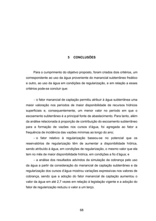 68
5 CONCLUSÕES
Para o cumprimento do objetivo proposto, foram criados dois critérios, um
correspondente ao uso da água proveniente do manancial subterrâneo freático
e outro, ao uso da água em condições de regularização, e em relação a esses
critérios pode-se concluir que:
 o fator manancial de captação permitiu atribuir à água subterrânea uma
maior valoração nos períodos de maior disponibilidade de recursos hídricos
superficiais e, consequentemente, um menor valor no período em que o
escoamento subterrâneo é a principal fonte de abastecimento. Para tanto, além
da análise relacionada à proporção de contribuição do escoamento subterrâneo
para a formação de vazões nos cursos d‘água, foi agregada ao fator a
frequência de incidência das vazões mínimas ao longo do ano;
 o fator relativo à regularização baseou-se no potencial que os
reservatórios de regularização têm de aumentar a disponibilidade hídrica,
sendo atribuído à água, em condições de regularização, o mesmo valor que ela
tem no mês de maior disponibilidade hídrica, em condições a fio d‘água; e
 a análise dos resultados advindos da simulação da cobrança pelo uso
da água a partir da consideração do manancial de captação subterrâneo e da
regularização dos cursos d‘água mostrou variações expressivas nos valores de
cobrança, sendo que a adoção do fator manancial de captação aumentou o
valor da água em até 2,7 vezes em relação à legislação vigente e a adoção do
fator de regularização reduziu o valor a um terço.
 