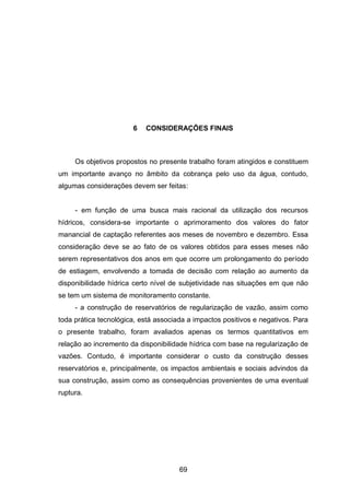 69
6 CONSIDERAÇÕES FINAIS
Os objetivos propostos no presente trabalho foram atingidos e constituem
um importante avanço no âmbito da cobrança pelo uso da água, contudo,
algumas considerações devem ser feitas:
- em função de uma busca mais racional da utilização dos recursos
hídricos, considera-se importante o aprimoramento dos valores do fator
manancial de captação referentes aos meses de novembro e dezembro. Essa
consideração deve se ao fato de os valores obtidos para esses meses não
serem representativos dos anos em que ocorre um prolongamento do período
de estiagem, envolvendo a tomada de decisão com relação ao aumento da
disponibilidade hídrica certo nível de subjetividade nas situações em que não
se tem um sistema de monitoramento constante.
- a construção de reservatórios de regularização de vazão, assim como
toda prática tecnológica, está associada a impactos positivos e negativos. Para
o presente trabalho, foram avaliados apenas os termos quantitativos em
relação ao incremento da disponibilidade hídrica com base na regularização de
vazões. Contudo, é importante considerar o custo da construção desses
reservatórios e, principalmente, os impactos ambientais e sociais advindos da
sua construção, assim como as consequências provenientes de uma eventual
ruptura.
 